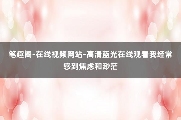 笔趣阁-在线视频网站-高清蓝光在线观看我经常感到焦虑和渺茫