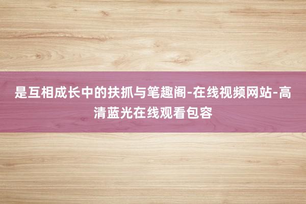 是互相成长中的扶抓与笔趣阁-在线视频网站-高清蓝光在线观看包容