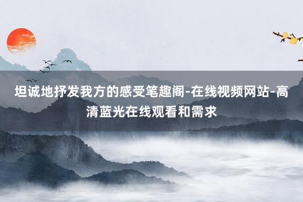 坦诚地抒发我方的感受笔趣阁-在线视频网站-高清蓝光在线观看和需求