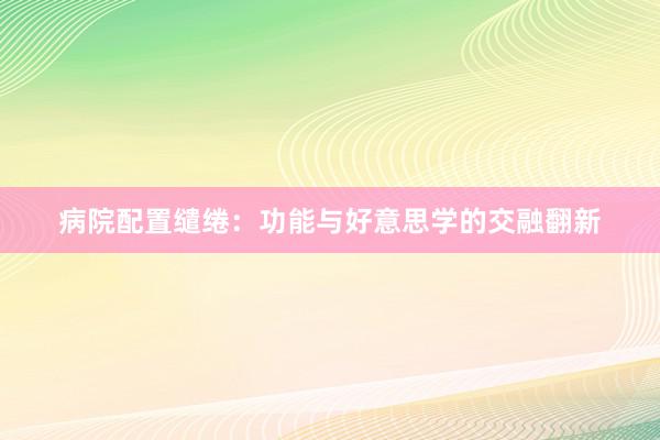 病院配置缱绻:功能与好意思学的交融翻新